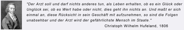 Zitat Christiph Wilhelm Hufeland: Der Arzt soll und darf nichts anderes tun, als Leben erhalten, ob es ein Gl&uuml;ck oder Ungl&uuml;ck sei, ob es Wert habe oder nicht, dies geht ihn nichts an. Und ma&szlig;t er sich einmal an, diese R&uuml;cksicht in sein Gesch&auml;ft mit aufzunehmen, so sind die Folgen unabsehbar und der Arzt wird der gef&auml;hrlichste Mensch im Staate.